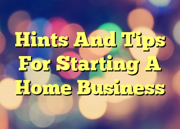 Hints And Tips For Starting A Home Business