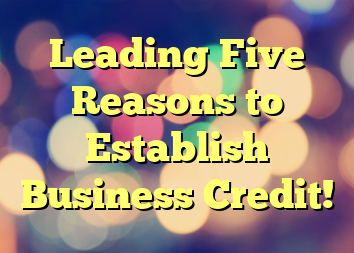 Leading Five Reasons to Establish Business Credit!