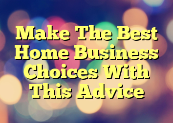 Make The Best Home Business Choices With This Advice