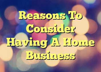 Reasons To Consider Having A Home Business