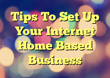 Tips To Set Up Your Internet Home Based Business