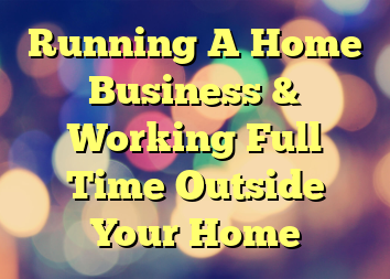 Running A Home Business & Working Full Time Outside Your Home